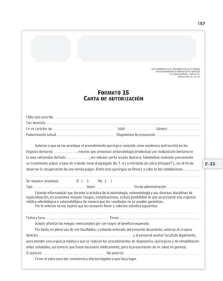 157
CON FUNDAMENTO EN EL REGLAMENTO DE LA LEY GENERAL
DE SALUD EN MATERIA DE PRESTACIÓN DE SERVICIOS
DE ATENCIÓN MÉDICA, CAPÍTULO IV,
ARTÍCULOS 80, 81, 82 Y 83.
Formato 15
Carta de autorización
El(la) que suscribe
Con domicilio
En mi carácter de Edad Género
Padecimiento actual Diagnóstico de presunción
Autorizo a que se me practique el procedimiento quirúrgico conocido como exodoncia (extracción) en los
órganos dentarios , mismos que presentan sintomatología (molestias) por malposición dentaria en
la zona retromolar del lado , en relación con la arcada dentaria, habiéndose realizado previamente
un tratamiento pulpar a base de trióxido mineral agregado (M. T. A.) e hidróxido de calcio (Vitapex®), con el fin de
observar la recuperación de una herida pulpar. Dicho acto quirúrgico se llevará a cabo en las instalaciones
Se requiere anestesia Sí ( ) No ( )
Tipo Dosis Vía de administración
Estando informado(a) que durante la práctica de la odontología, estomatología y sus diversas disciplinas de
especialización; en ocasiones incluyen riesgos, complicaciones, incluso posibilidad de que se presente una urgencia
médica odontológica o estomatológica de manera que los resultados no se pueden garantizar.
Por lo anterior se me explicó que es necesario llevar a cabo los estudios siguientes:
Fecha y hora Firma
Acepto afrontar los riesgos mencionados por ser mayor el beneficio esperado.
Por tanto, en pleno uso de mis facultades, y estando enterado del presente documento, autorizo al cirujano
dentista y al personal auxiliar facultado legalmente,
para atender una urgencia médica y que se realicen los procedimientos de diagnóstico, quirúrgicos y de rehabilitación
antes señalados, así como lo que fuese necesario médicamente, para la preservación de mi salud en general.
Sí autorizo No autorizo
Firmo al calce para dar constancia y efectos legales a que haya lugar.
F-15
Limpiar Imprimir
 