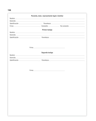 158
Paciente, tutor, representante legal o familiar
Nombre
Domicilio
Identificación Parentesco
Firma Consiento No consiento
Primer testigo
Nombre
Domicilio
Identificación Parentesco
Firma
Segundo testigo
Nombre
Domicilio
Identificación Parentesco
Firma
 
