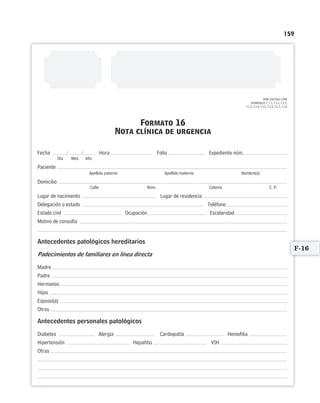 159
NOM-168-SSA1-1998
NUMERALES 7, 7.1, 7.1.1, 7.1.2,
7.1.3, 7.1.4, 7.1.5, 7.1.6, 7.1.7, 7.1.8
Formato 16
Nota clínica de urgencia
/ /Fecha Hora Folio Expediente núm.
Día Mes Año
Paciente
Apellido paterno Apellido materno Nombre(s)
Domicilio
Calle Núm. Colonia C. P.
Lugar de nacimiento Lugar de residencia
Delegación o estado Teléfono
Estado civil Ocupación Escolaridad
Motivo de consulta
Antecedentes patológicos hereditarios
Padecimientos de familiares en línea directa
Madre
Padre
Hermanos
Hijos
Esposo(a)
Otros
Antecedentes personales patológicos
Diabetes Alergia Cardiopatía Hemofilia
Hipertensión Hepatitis VIH
Otras
F-16
Limpiar Imprimir
 