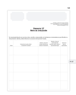 163
Formato 17
Nota de evolución
Se recomienda llenarla con escritura clara, sencilla y comprensible; sin tachaduras o enmendaduras que dificulten su
interpretación. Además, deberá llenarse en presencia del paciente tratado.
Fecha
Evolución del cuadro clínico
y tratamiento realizado
Nombre y firma del
cirujano dentista que
realizó el tratamiento
Nombre y firma de
conformidad del
paciente, padre, madre o
representante legal
Folio de la
hoja de
especialidad
CONFORME A LA NOM-168-SSA1-1998 DEL EXPEDIENTE
CLÍNICO EN SUS NUMERALES 6.2 Y 7.2 Y LA NOM-013-SSA2-1994
PARA LA PREVENCIÓN Y CONTROL DE ENFERMEDADES
BUCALES EN SUS NUMERALES 7.2 Y 8.3.
F-17
Limpiar Imprimir
 