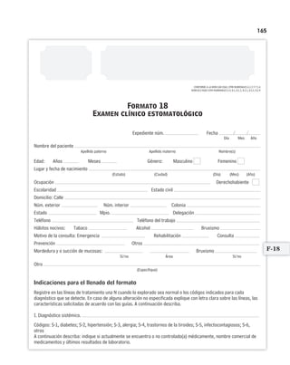 165
Formato 18
Examen clínico estomatológico
/ /Expediente núm. Fecha
Día Mes Año
Nombre del paciente
Apellido paterno Apellido materno Nombre(s)
Edad: Años Meses Género: Masculino Femenino
Lugar y fecha de nacimiento
(Estado) (Ciudad) (Día) (Mes) (Año)
Ocupación Derechohabiente
Escolaridad Estado civil
Domicilio: Calle
Núm. exterior Núm. interior Colonia
Estado Mpio. Delegación
Teléfono Teléfono del trabajo
Hábitos nocivos: Tabaco Alcohol Bruxismo
Motivo de la consulta: Emergencia Rehabilitación Consulta
Prevención Otros
Mordedura y o succión de mucosas: Bruxismo
Sí/no Área Sí/no
Otro
(Especifique)
Indicaciones para el llenado del formato
Registre en las líneas de tratamiento una N cuando lo explorado sea normal o los códigos indicados para cada
diagnóstico que se detecte. En caso de alguna alteración no especificada explique con letra clara sobre las líneas, las
características solicitadas de acuerdo con las guías. A continuación describa.
I. Diagnóstico sistémico.
Códigos: S-1, diabetes; S-2, hipertensión; S-3, alergia; S-4, trastornos de la tiroides; S-5, infectocontagiosos; S-6,
otros
A continuación describa: indique si actualmente se encuentra o no controlado(a) médicamente, nombre comercial de
medicamentos y últimos resultados de laboratorio.
CONFORME A LA NOM-168-SSA1-1998 NUMERALES 6.1.3 Y 7.1.6
NOM-013-SSA2-1994 NUMERALES 5.4, 8.1, 8.1.2, 8.2.1, 8.2.2, 8.2.4
F-18
Limpiar Imprimir
 