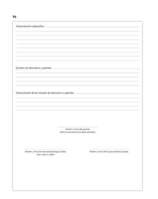 96
Interpretaciónradiográfica
Estudios de laboratorio y gabinete
Interpretación de los estudios de laboratorio y gabinete
Nombre y firma del paciente
sobre la veracidad de los datos aportados
Nombre y firma del representante legal, familiar Nombre y firma del cirujano dentista tratante
tutor, padre o madre
 