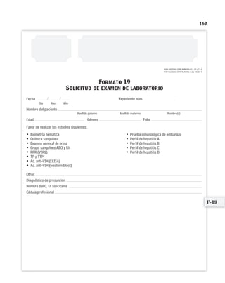 169
Formato 19
Solicitud de examen de laboratorio
/ /Fecha Expediente núm.
Día Mes Año
Nombre del paciente
Apellido paterno Apellido materno Nombre(s)
Edad Género Folio
Favor de realizar los estudios siguientes:
• Biometría hemática • Prueba inmunológica de embarazo
• Química sanguínea • Perfil de hepatitis A
• Examen general de orina • Perfil de hepatitis B
• Grupo sanguíneo ABO y Rh • Perfil de hepatitis C
• RPR (VDRL) • Perfil de hepatitis D
• TP y TTP
• Ac. anti-VIH (ELISA)
• Ac. anti-VIH (western bloot)
Otros
Diagnóstico de presunción
Nombre del C. D. solicitante
Cédula profesional
NOM-168-SSA1-1998, NUMERALES 6.1.3 y 7.1.6
NOM-013-SSA2-1994, NUMERAL 8.3.1 INCISO F
F-19
Limpiar Imprimir
 