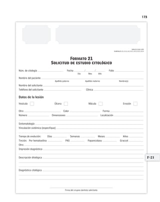 173
Formato 21
Solicitud de estudio citológico
/ /Núm. de citología Fecha Folio
Día Mes Año
Nombre del paciente
Apellido paterno Apellido materno Nombre(s)
Nombre del solicitante
Teléfono del solicitante Clínica
Datos de la lesión
Vesícula Úlcera Mácula Erosión
Otro Color Forma
Número Dimensiones Localización
Sintomatología
Vinculación sistémica (especifique)
Tiempo de evolución: Días Semanas Meses Años
Tinción: Por hematoxilina PAS Papanicolaou Graccot
Otro
Impresión diagnóstica
Descripción ditológica
Diagnóstico citológico
Firma del cirujano dentista solicitante
NOM-013-SSA2-1994
NUMERALES, 8.1, 8.1.2, 8.2, 8.2.1, 8.2.2, 8.2.3, 8.2.4
F-21
Limpiar Imprimir
 