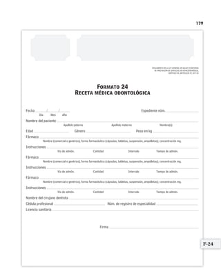 179
Formato 24
Receta médica odontológica
/ /Fecha Expediente núm.
Día Mes Año
Nombre del paciente
Apellido paterno Apellido materno Nombre(s)
Edad Género Peso en kg
Fármaco
Nombre (comercial o genérico), forma farmacéutica (cápsulas, tabletas, suspensión, ampolletas); concentración mg.
Instrucciones
Vía de admón. Cantidad Intervalo Tiempo de admón.
Fármaco
Nombre (comercial o genérico), forma farmacéutica (cápsulas, tabletas, suspensión, ampolletas); concentración mg.
Instrucciones
Vía de admón. Cantidad Intervalo Tiempo de admón.
Fármaco
Nombre (comercial o genérico), forma farmacéutica (cápsulas, tabletas, suspensión, ampolletas); concentración mg.
Instrucciones
Vía de admón. Cantidad Intervalo Tiempo de admón.
Nombre del cirujano dentista
Cédula profesional Núm. de registro de especialidad
Licencia sanitaria
Firma
REGLAMENTO DE LA LEY GENERAL DE SALUD EN MATERIA
DE PRESTACIÓN DE SERVICIOS DE ATENCIÓN MÉDICA,
CAPÍTULO III, ARTÍCULOS 37, 64 Y 65
F-24
Limpiar Imprimir
 