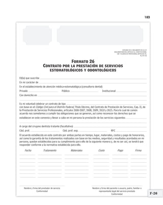 183
Formato 26
Contrato por la prestación de servicios
estomatológicos y odontológicos
El(la) que suscribe
En mi carácter de
En el establecimiento de atención médica-estomatológica (consultorio dental)
Privado Público Institucional
Con domicilio en
Es mi voluntad celebrar un contrato de tipo
con base en el Código Civil para el Distrito Federal, Título Décimo, del Contrato de Prestación de Servicios, Cap. II, de
la Prestación de Servicios Profesionales, artículos 2606-2607, 2608, 2609, 2610 y 2615. Para lo cual de común
acuerdo nos sometemos a cumplir las obligaciones que se generen, así como reconocer los derechos que se
establecen en este convenio y llevar a cabo en mi persona la prestación de los servicios siguientes
A cargo del cirujano dentista tratante (facultativo)
Céd. prof. Céd. prof. esp. RFC
El acuerdo establecido en este contrato por ambas partes en tiempo, lugar, materiales, costos y pago de honorarios,
así como la garantía de los tratamientos realizados con base en los medios, seguridad y resultados acordados en mi
persona, quedan establecidos para su cumplimiento para ello de la siguiente manera y, de no ser así, se tendrá que
responder conforme a la normativa establecida para ello.
Fecha Tratamiento Materiales Costo Pago Firma
Nombre y firma del prestador de servicio Nombre y firma del paciente o usuario, padre, familiar o
Conformidad representante legal del servicio prestado
Conformidad
CON BASE EN EL REGLAMENTO DE LA LEY
REGLAMENTARIA DEL ARTÍCULO 5o. CONSTITUCIONAL
CAP. V (EJERCICIO PROFESIONAL) ARTÍCULOS 45,
46, 49 Y 50
F-26
Limpiar Imprimir
 