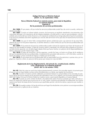 184
Código Civil para el Distrito Federal
(D.O.F. 1o. de septiembre 1932)
Para el Distrito Federal en materia común, para toda la República
en materia federal
Capítulo II
De la prestación de servicios profesionales
Art. 2606. El que presta y el que recibe los servicios profesionales puede ﬁjar, de común acuerdo, retribución
debida para ellos.
Art. 2607. Cuando no hubiere habido convenio, los honorarios se regularán atendiendo conjuntamente a las
costumbres del lugar, a la importancia de los trabajos prestados, a la del asunto o caso en que se prestaren, a las fa-
cultades pecuniarias del que recibe el servicio y a la reputación profesional que tenga adquirida el que lo ha prestado.
Si los servicios prestados estuvieren regulados por arancel, éste servirá de norma para ﬁjar el importe de los honorarios
reclamados.
Art. 2608. Los que sin tener título correspondiente ejerzan profesiones para cuyo ejercicio la Ley exija título,
además de incurrir en las penas respectivas, no tendrán derecho a cobrar retribución por los servicios profesionales que
hayan prestado.
Art. 2609. En la prestación de servicios profesionales pueden incluirse las expensas que hayan de hacerse en el
negocio en que aquellos se presten. A falta de convenio sobre su reembolso, los anticipos serán pagados en los térmi-
nos del artículo siguiente, con el rédito legal, desde el día que fueron hechos, sin perjuicio de la responsabilidad por
daños y perjuicios cuando hubiera lugar a ella.
Art. 2610. El pago de honorarios y de las expensas, cuando las haya, se harán en el lugar de la residencia
del que ha prestado los servicios profesionales, inmediatamente que preste cada servicio, o al ﬁn de todos, cuando se
separe el profesor o haya concluido el negocio o trabajo que se le conﬁó.
Art. 2615. El que preste servicios profesionales sólo es responsable hacia las personas a quienes sirve, por ne-
gligencia, impericia o dolo, sin perjuicio de las penas que merezca en caso de delito.
Reglamento de la Ley Reglamentaria, del artículo 5o. constitucional, relativo
a las “Profesiones en el Distrito Federal”
(D.O.F. del 1o. de octubre 1945)
Art. 45. Salvo los casos en que la Ley indique expresamente lo contrario, los aranceles regirán únicamente para
el caso en que no haya habido convenio entre el profesionista y su cliente, que regulen los honorarios.
Art. 46. Cuando no hubiere contrato celebrado y se trate de trabajos no comprendidos en los aranceles, la pres-
tación de los servicios se regirán por la Ley particular aplicable al caso y, en su defecto, por la primera parte del artículo
2607 del Código Civil para el Distrito Federal en materia común y para toda la República en materia federal.
Art. 49. Cuando se contra vertiere el cliente y el profesionista sobre el servicio prestado por éste y el laudo ar-
bitral o la resolución judicial que se pronuncie en su caso, fueren contrarios parcialmente al profesionista, las mismas
resoluciones ﬁjarán las bases de los honorarios que aquel debe percibir y las de los daños y perjuicios que resulten a
su cargo.
Art. 50. No quedan sujetas a la Ley de prácticas que hagan los estudiantes como parte en sus encargos escolares
y bajo la dirección y vigilancia de sus maestros.
 