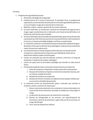 Formatos 
1. Programa de seguridad del paciente: 
a. Planeación estratégica de la seguridad 
b. Fortalecimiento de la cultura institucional: El prestador tiene un programa de 
capacitación y entrenamiento del personal en el tema de seguridad del paciente y 
en los principales riesgos de la atención de la institución. 
c. Medición, análisis, reporte y gestión de los eventos adversos 
d. Se tienen definidos, se monitorean y analizan los indicadores de seguimiento a 
riesgos según características de la institución y los lineamientos definidos en el 
Sistema de Información para la Calidad 
e. Se tienen definidos y documentados los procedimientos, guías clínicas de atención 
y protocolos de enfermería, de acuerdo con los procedimientos más frecuentes en 
el servicio, e incluyen actividades dirigidas a verificar su cumplimiento. 
f. La institución cuenta con un procedimiento para el desarrollo o adopción de guías 
de práctica clínica para la atención de las patologías o condiciones que atiende con 
mayor frecuencia en cada servicio. 
g. con protocolos para el manejo de gases medicinales que incluya atención de 
emergencias, sistema de alarma respectivo y periodicidad de cambio de los 
dispositivos médicos usados con dichos gases. 
h. Cuenta con protocolo que permita detectar, prevenir y disminuir el riesgo de 
accidentes e incidentes de carácter radiológico 
i. cuenta con guías para las principales patologías que atiende en cada servicio 
clínico 
j. Protocolo de lavado de manos. (Antes del contacto directo con el paciente. 
i. Antes de manipular un dispositivo invasivo a pesar del uso de guantes. 
ii. Después del contacto con líquidos o excreciones corporales mucosas, piel 
no intacta o vendaje de heridas. 
iii. Después de contacto con el paciente. 
iv. Después de entrar en contacto con objetos (incluso equipos médicos que 
se encuentren alrededor del paciente). 
k. La Institución cuenta con procedimientos, guías o manuales que orientan la 
medición, análisis y acciones de mejora para: 
i. Educar al personal asistencial y a los visitantes en temas relacionados con 
la prevención de las infecciones asociadas al cuidado de la salud según el 
riesgo. 
ii. La aplicación de precauciones de aislamiento universales 
iii. Normas de bioseguridad en los servicios, con especificaciones de 
elementos y barreras de protección, según cada uno de los servicios y el 
riesgo identificado. 
iv. Uso y reúso de dispositivos médicos 
 