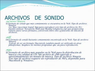 ARCHIVOS  DE  SONIDO . au/uLaw/MuLaw  El formato de sonido que más comúnmente se encuentra en la Web. Tipo de archivo: Binario Los Macs necesitan Sound App para reproducir este tipo de archivo; los PCs pueden utilizar Waveform Hold and Modify (whamxxx.zip) que proporciona soporte para varios formatos, conversión entre ellos y funciones de edición de archivos.    .aiff  Otro formato de sonido bastante comúnmente encontrado en la Web. Tipo de archivo: Binario A pesar de ser un formato Macintosh, también puede ser utilizado en otras plataformas. Requiere los mismos programas que .au para reproducirlo.     .mp3  El formato de archivo más popular en la Web para la distribución de música con calidad de CD. Un archivo de 1Mb equivale a aproximadamente un minuto de música. Tipo de archivo: Binario Este tipo de archivo requiere un reproductor de MP3, disponible para Macintosh y Windows.    