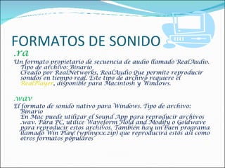FORMATOS DE SONIDO . ra  Un formato propietario de secuencia de audio llamado RealAudio. Tipo de archivo: Binario  Creado por RealNetworks, RealAudio Que permite reproducir sonidos en tiempo real. Este tipo de archivo requiere el  RealPlayer , disponible para Macintosh y Windows.    . wav  El formato de sonido nativo para Windows. Tipo de archivo: Binario En Mac puede utilizar el Sound App para reproducir archivos .wav. Para PC, utilice Waveform Hold and Modify o Goldwave para reproducir estos archivos. También hay un buen programa llamado Win Play! (wplnyxx.zip) que reproducirá estos así como otros formatos populares 