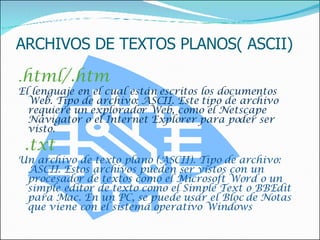 ARCHIVOS DE TEXTOS PLANOS( ASCII) . html/.htm El lenguaje en el cual están escritos los documentos Web. Tipo de archivo: ASCII. Este tipo de archivo requiere un explorador Web, como el Netscape Navigator o el Internet Explorer para poder ser visto.    .txt  Un archivo de texto plano (ASCII). Tipo de archivo: ASCII. Estos archivos pueden ser vistos con un procesador de textos como el Microsoft Word o un simple editor de texto como el Simple Text o BBEdit para Mac. En un PC, se puede usar el Bloc de Notas que viene con el sistema operativo Windows 