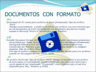 DOCUMENTOS  CON  FORMATO .doc  Un formato de PC común para archivos de textos formateados. Tipo de archivo: ASCII. Aunque ocasionalmente  se pudiera encontrar con archivos con esta extensión que no son documentos de texto, normalmente son documentos que fueron creados usando el Microsoft Word o el WordPerfect para Windows.    .pdf  Portable Document Format (formato de documento portable), un formato propietario desarrollado por Adobe Systems, Inc. que permite que los documentos formateados (incluyendo folletos u otros documentos que contengan diseño gráfico) sean transferidos por Internet, y que se visualicen de la misma manera en cualquier máquina. Tipo de archivo: Binario Este tipo de archivo requiere el software Adobe Acrobat Reader para ver archivos, y puede ser descargado del sitio web de Adobe   . ps  Un archivo PostScript. Tipo de archivo: ASCII. Aunque técnicamente es un archivo de texto plano, es esencialmente ilegible excepto por una impresora Postscript o con la ayuda de un visualizador “en pantalla” como el Ghostscript, el cual está disponible para Mac, Windows y UNIX.  