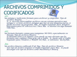 ARCHIVOS COMPRIMIDOS Y CODIFICADOS . arc  Un antiguo e ineficiente formato para archivar y comprimir. Tipo de archivo: Binario. Si  se  necesita intercambiar archivos con un sistema operativo más antiguo o  se tiene archivos antiguos que leer en una máquina nueva, se puede necesitar un programa ARC. El Stuffit Expander para Windows funcionará para PC (sitexxx.exe). Para Mac  se intenta con algo llamado ARCMac.    .arj  Un formato bastante común para máquinas MS-DOS, especialmente en Europa. Tipo de archivo: Binario. Es bastante lento y en algunos casos puede ser más eficiente que los formatos más comunes como gzip, zip y Stuffit.  Se  puede usar el Stuffit Expander para Windows o WinZIP. En Mac,  se intentará  UnArjMac.    .bin  Un archivo binario codificado II de Mac. Tipo de archivo: Binario. Este tipo de archivo requiere el Stuffit Expander para Mac.  Se puede descargar este tipo de archivo como MacBinary o Binary.    