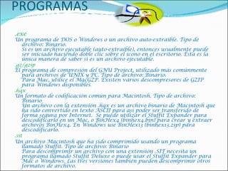 PROGRAMAS .exe  Un programa de DOS o Windows o un archivo auto-extraíble. Tipo de archivo: Binario. Si es un archivo ejecutable (auto-extraíble), entonces usualmente puede ser iniciado haciendo doble clic sobre el icono en el escritorio. Ésta es la única manera de saber si es un archivo ejecutable.    .gz/gzip  El programa de compresión del GNU Project, utilizado más comúnmente para archivos de UNIX y PC. Tipo de archivo: Binario. Para Mac, utilice el MacGZP. Existen varios descompresores de GZIP para Windows disponibles .    .hqx  Un formato de codificación común para Macintosh. Tipo de archivo: Binario Un archivo con la extensión .hqx es un archivo binario de Macintosh que ha sido convertido en texto ASCII para así poder ser transferido de forma segura por Internet.  Se puede utilizar el Stuffit Expander para descodificarlo en un Mac, o BinHex4 (binhex4.bin) para crear y extraer archivos BinHex4. En Windows use BinHex13 (binhex13.zip) para descodificarlo.   .sit  Un archivo Macintosh que ha sido comprimido usando un programa llamado Stuffit. Tipo de archivo: Binario Para descomprimir un archivo con una extensión .SIT necesita un programa llamado Stuffit Deluxe o puede usar el Stuffit Expander para Mac o Windows. Las tres versiones también pueden descomprimir otros formatos de archivo.    