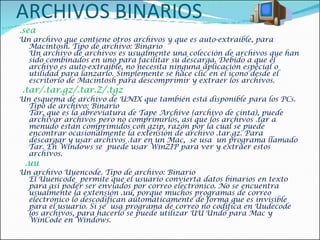 ARCHIVOS BINARIOS .sea  Un archivo que contiene otros archivos y que es auto-extraíble, para Macintosh. Tipo de archivo: Binario Un archivo de archivos es usualmente una colección de archivos que han sido combinados en uno para facilitar su descarga. Debido a que el archivo es auto-extraíble, no necesita ninguna aplicación especial o utilidad para lanzarlo. Simplemente se hace clic en el icono desde el escritorio de Macintosh para descomprimir y extraer los archivos.    .tar/.tar.gz/.tar.Z/.tgz  Un esquema de archivo de UNIX que también está disponible para los PCs. Tipo de archivo: Binario Tar, que es la abreviatura de Tape Archive (archivo de cinta), puede archivar archivos pero no comprimirlos, así que los archivos .tar a menudo están comprimidos con gzip, razón por la cual se puede encontrar ocasionalmente la extensión de archivo .tar.gz. Para descargar y usar archivos .tar en un Mac,  se usa  un programa llamado Tar. En Windows se  puede usar WinZIP para ver y extraer estos archivos.    .uu  Un archivo Uuencode. Tipo de archivo: Binario  El Uuencode  permite que el usuario convierta datos binarios en texto para así poder ser enviados por correo electrónico. No se encuentra usualmente la extensión .uu, porque muchos programas de correo electrónico lo descodifican automáticamente de forma que es invisible para el usuario. Si se  usa programa de correo no codifica en Uudecode los archivos, para hacerlo se puede utilizar UU Undo para Mac y WinCode en Windows.  