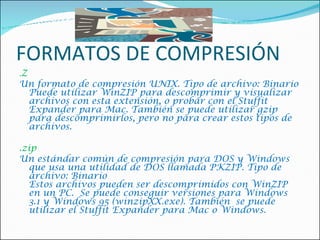 FORMATOS DE COMPRESIÓN . Z  Un formato de compresión UNIX. Tipo de archivo: Binario Puede utilizar WinZIP para descomprimir y visualizar archivos con esta extensión, o probar con el Stuffit Expander para Mac. También se puede utilizar gzip para descomprimirlos, pero no para crear estos tipos de archivos.    .zip  Un estándar común de compresión para DOS y Windows que usa una utilidad de DOS llamada PKZIP. Tipo de archivo: Binario  Estos archivos pueden ser descomprimidos con WinZIP en un PC.  Se puede conseguir versiones para Windows 3.1 y Windows 95 (winzipXX.exe). También  se puede utilizar el Stuffit Expander para Mac o Windows.  