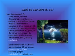 ¿QUÉ ES IMAGEN EN 3D? (tres dimensiones). En computación, las tres dimensiones son el largo, el ancho y la profundidad de una imagen. Técnicamente hablando el único mundo en 3D es el real, la computadora sólo simula gráficos en 3D, pues, en definitiva toda imagen de computadora sólo tiene dos dimensiones, alto y ancho ( resolución ). En la computación se utilizan los gráficos en 3D para crear  animaciones ,  gráficos , películas, juegos,  realidad virtual , diseño, etc. 