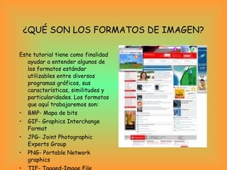 ¿QUÉ SON LOS FORMATOS DE IMAGEN? Este tutorial tiene como finalidad ayudar a entender algunos de los formatos estándar utilizables entre diversos programas gráficos, sus características, similitudes y particularidades. Los formatos que aquí trabajaremos son:  BMP- Mapa de bits  GIF- Graphics Interchange Format  JPG- Joint Photographic Experts Group  PNG- Portable Network graphics  TIF- Tagged-Image File Format  