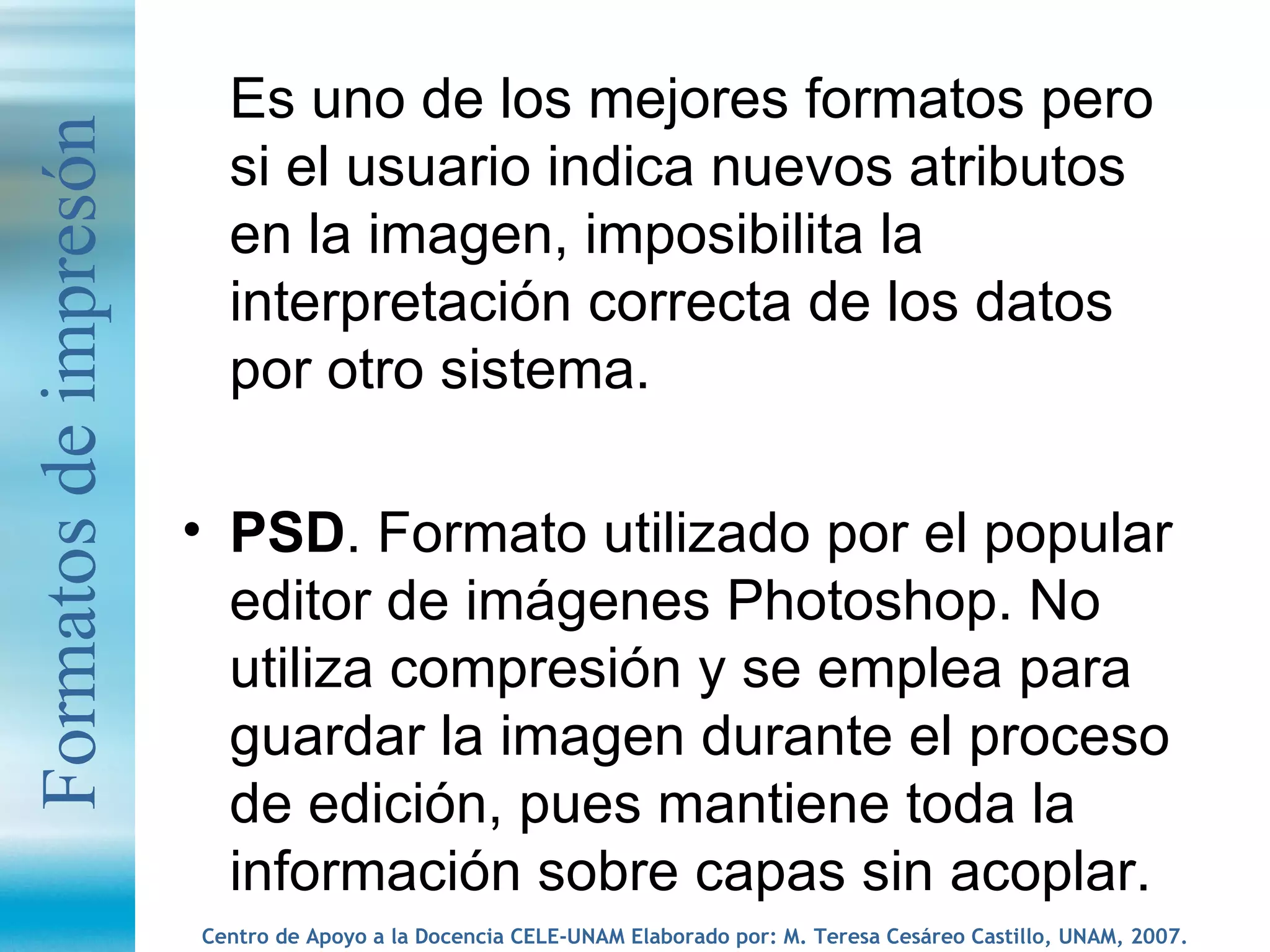 Es uno de los mejores formatos pero si el usuario indica nuevos atributos en la imagen, imposibilita la interpretación correcta de los datos por otro sistema. PSD . Formato utilizado por el popular editor de imágenes Photoshop. No utiliza compresión y se emplea para guardar la imagen durante el proceso de edición, pues mantiene toda la información sobre capas sin acoplar. Formatos de impresón 