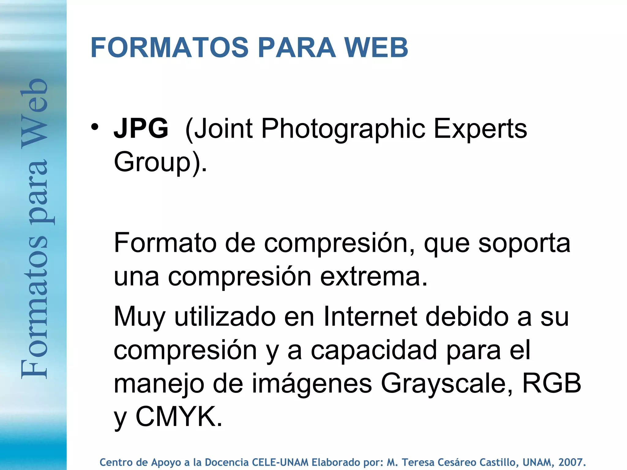 FORMATOS PARA WEB JPG  (Joint Photographic Experts Group).  Formato de compresión, que soporta una compresión extrema.  Muy utilizado en Internet debido a su compresión y a capacidad para el manejo de imágenes Grayscale, RGB y CMYK.  Formatos para Web 