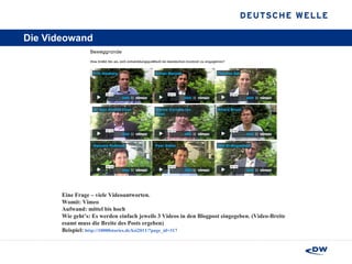 Die Videowand Eine Frage – viele Videoantworten.  Womit: Vimeo Aufwand: mittel bis hoch  Wie geht’s: Es werden einfach jeweils 3 Videos in den Blogpost eingegeben. (Video-Breite esamt muss die Breite des Posts ergeben)  Beispiel:  http://10000stories.de/ksi2011/?page_id=317 