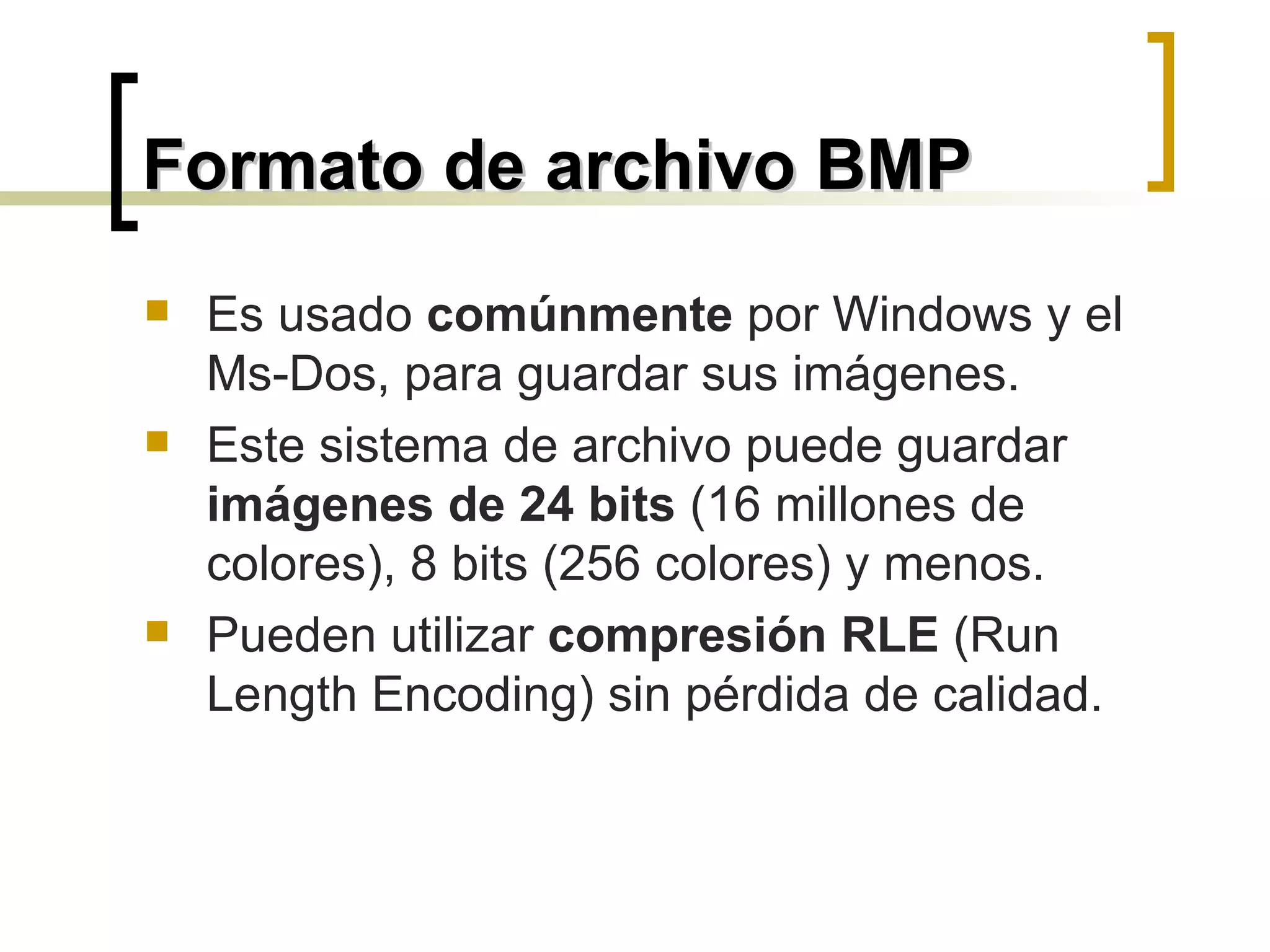 Formato de archivo BMP Es usado  comúnmente  por Windows y el Ms-Dos, para guardar sus imágenes.  Este sistema de archivo puede guardar  imágenes de 24 bits  (16 millones de colores), 8 bits (256 colores) y menos. Pueden utilizar  compresión RLE  (Run Length Encoding) sin pérdida de calidad. 