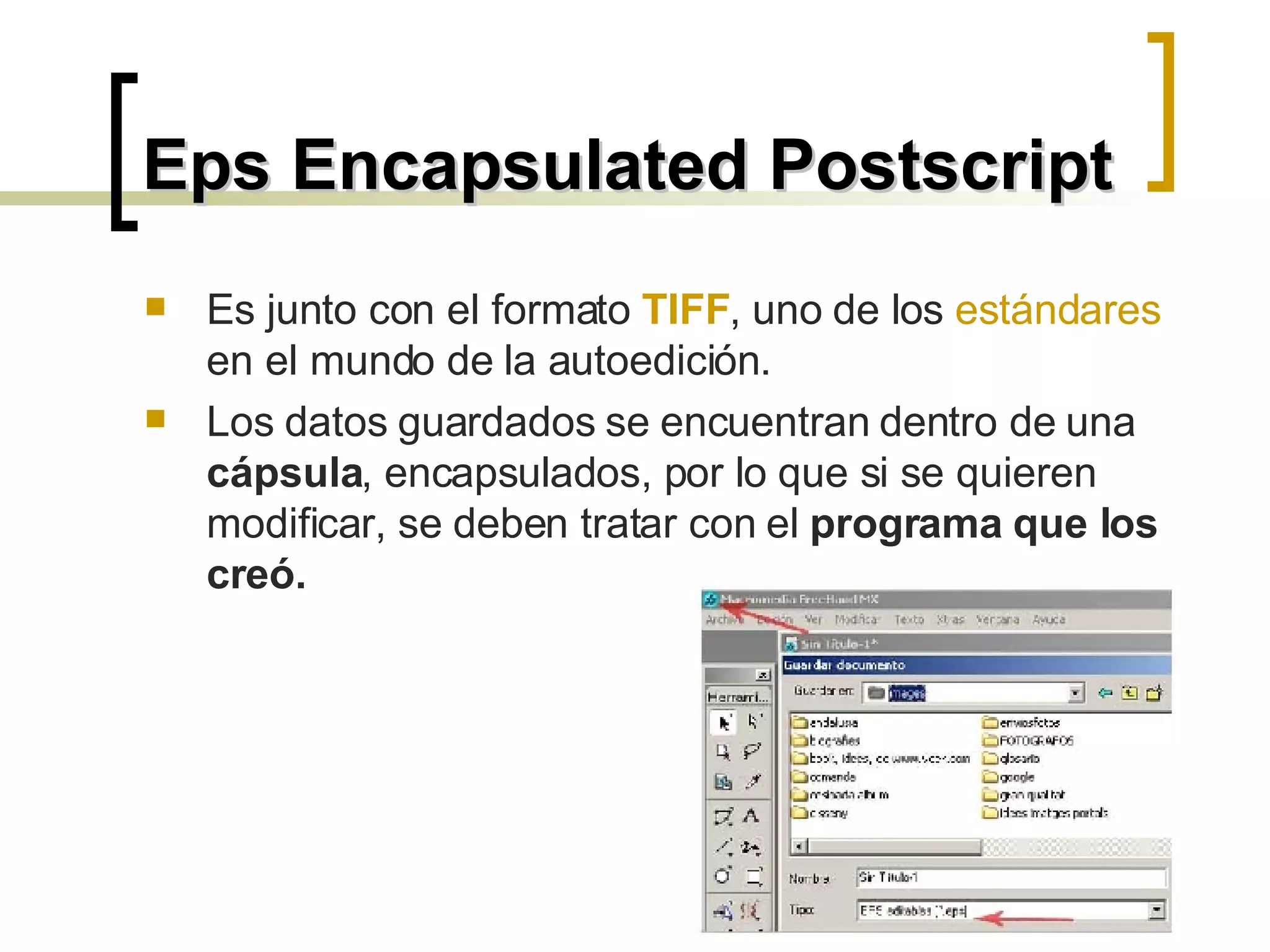 Eps Encapsulated Postscript Es junto con el formato  TIFF , uno de los  estándares   en el mundo de la autoedición. Los datos guardados se encuentran dentro de una  cápsula , encapsulados, por lo que si se quieren modificar, se deben tratar con el  programa que los creó.  