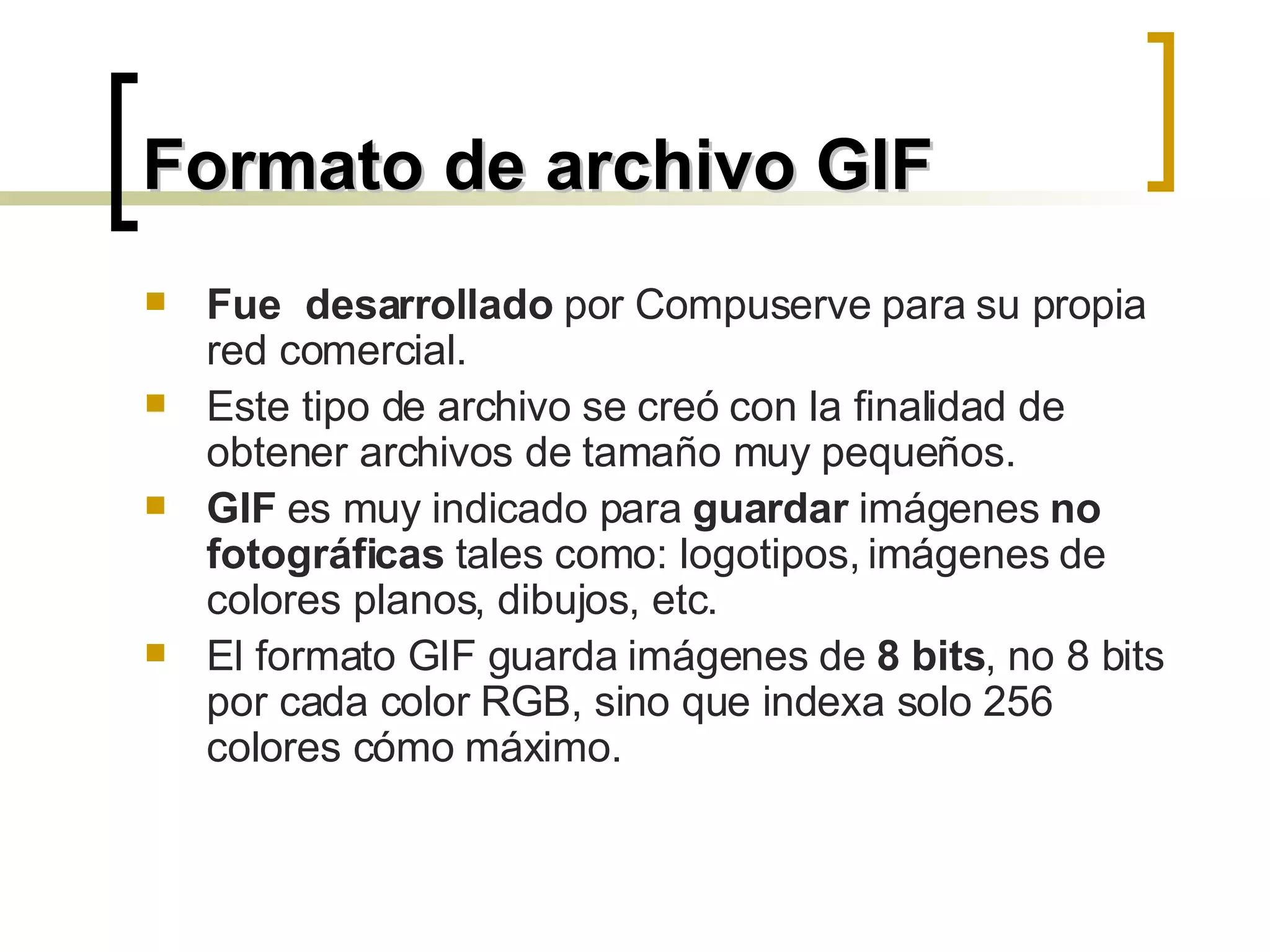 Formato de archivo GIF Fue  desarrollado  por Compuserve para su propia red comercial.  Este tipo de archivo se creó con la finalidad de obtener archivos de tamaño muy pequeños.  GIF  es muy indicado para  guardar  imágenes  no fotográficas  tales como: logotipos, imágenes de colores planos, dibujos, etc. El formato GIF guarda imágenes de  8 bits , no 8 bits por cada color RGB, sino que indexa solo 256 colores cómo máximo.  