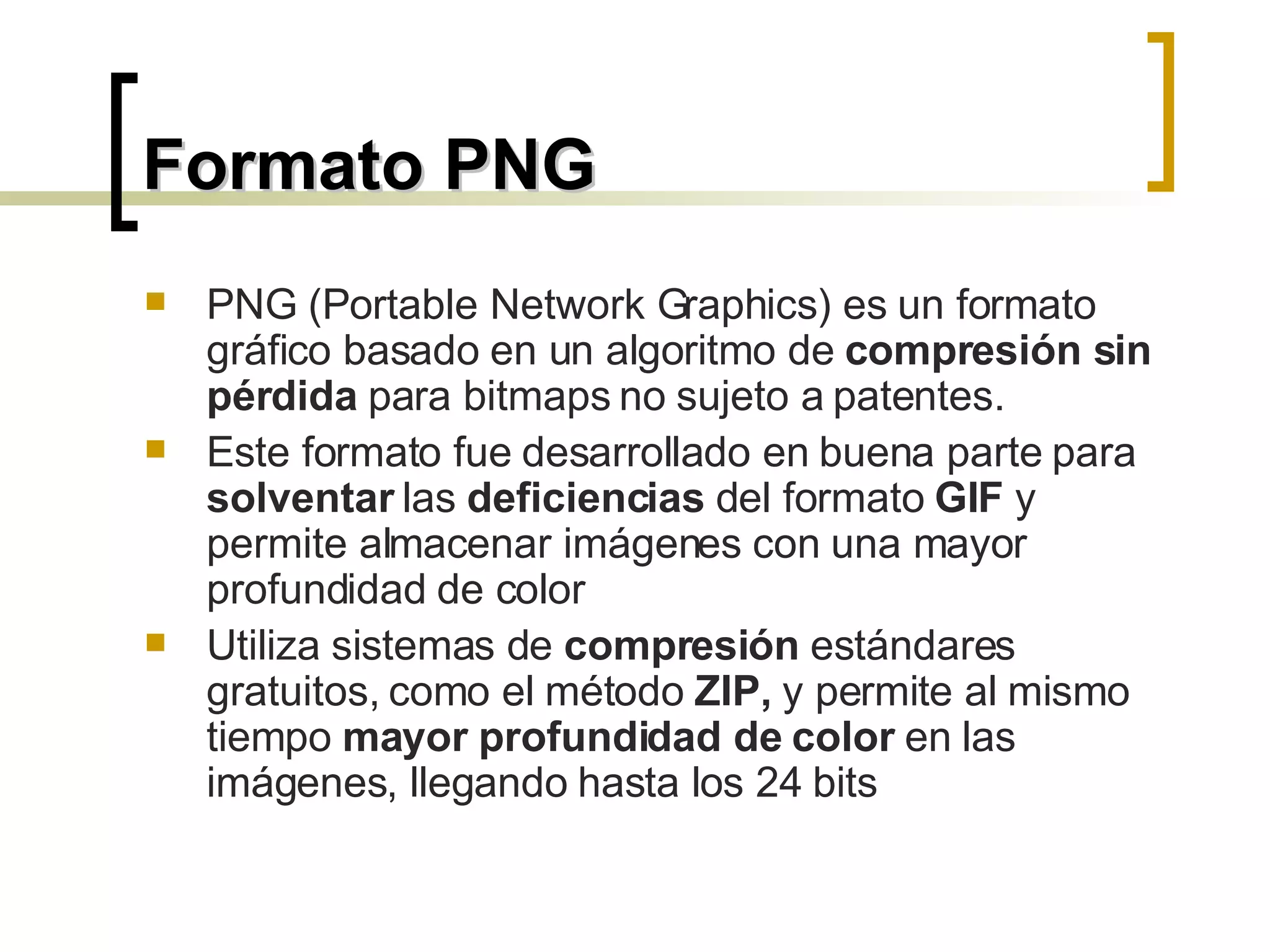 Formato PNG PNG (Portable Network Graphics) es un formato gráfico basado en un algoritmo de  compresión sin pérdida  para bitmaps no sujeto a patentes.  Este formato fue desarrollado en buena parte para  solventar  las  deficiencias  del formato  GIF  y permite almacenar imágenes con una mayor profundidad de color Utiliza sistemas de  compresión  estándares gratuitos, como el método  ZIP,  y permite al mismo tiempo  mayor profundidad de color  en las imágenes, llegando hasta los 24 bits 