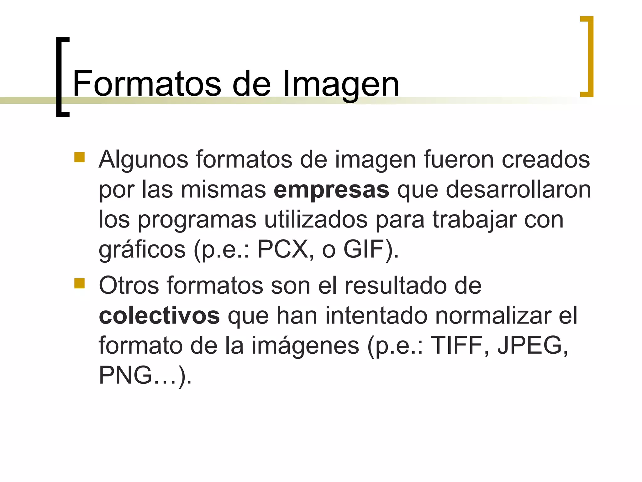 Formatos de Imagen Algunos formatos de imagen fueron creados por las mismas  empresas  que desarrollaron los programas utilizados para trabajar con gráficos (p.e.: PCX, o GIF). Otros formatos son el resultado de  colectivos  que han intentado normalizar el formato de la imágenes (p.e.: TIFF, JPEG, PNG…).  