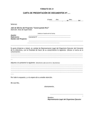 FORMATO OE-21

CARTA DE PRESENTACIÓN DE DOCUMENTOS Nº....
(Ciudad)

(Día)

(Mes)

......................,....., de................ del.....

Señor(a):
Jefe de Oficina del Programa “Construyendo Perú”
Atención: Área de Supervisión
(Indicar el motivo de la Carta)

Asunto:
Referencia:
Nombre del Proyecto:

........................................................................
Convenio N°.........................................................
.......................................................................... ...................
.......................................................

Es grato dirigirme a Usted, en calidad de Representante Legal del Organismo Ejecutor del Convenio
de la referencia, con la finalidad de hacer de su conocimiento lo siguiente: (Relatar el motivo de la
comunicación).

............................................................................................................................
............................................................................................................................
............................................................................................................................
...
Adjunto a la presente lo siguiente: (Detallarlos cada uno de los documentos)
............................................................................................................................
............................................................................................................................
............................................................................................................................
............................................................................................................................
............................................................................................................................
.....
Por todo lo expuesto, y a la espera de su amable atención.
Me suscribo,
Atentamente,

.........................................................
..
Nombre:
Representante Legal del Organismo Ejecutor

 