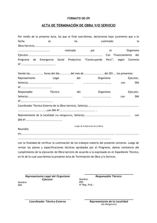 FORMATO OE-09

ACTA DE TERMINACIÓN DE OBRA Y/O SERVICIO
Por medio de la presente Acta, los que al final suscribimos, declaramos bajo juramento que a la
fecha

se

ha

culminado

la

Obra/Servicio...................................................................... .....................................
.................................

realizada

por

el

Organismo

Ejecutor.............................................................................

Con

Programa

Perú”,

de

Emergencia

Social

Productivo

“Construyendo

Financiamiento
según

del

Convenio

Nº. ................................. .
Siendo las.............. horas del día......... , del mes de .................... del 201... los presentes:
Representante

Legal

del

Señor(a)...............................................

Organismo
............................,

Ejecutor,
con

DNI

Nº................................
Responsable

Técnico

Señor(a)..............................................

del

Organismo
............................,

Ejecutor,
con

DNI

Nº................................ .
Coordinador Técnico Externo de la Obra/servicio, Señor(a).....................................................
.............................,con DNI Nº..................................... .
Representante de la localidad (no obligatorio), Señor(a)................................................

con

DNI Nº......................................
(Lugar de la Ejecución de la Obra)

Reunidos
en................................................................................................. ........................
................................................................................................
con la finalidad de verificar la culminación de los trabajos materia del presente convenio. Luego de
revisar los planos y especificaciones técnicas aprobados por el Programa, damos constancia del
cumplimiento de la ejecución de Obra/servicio de acuerdo a lo expresado en el Expediente Técnico,
en fe de lo cual suscribimos la presente Acta de Terminación de Obra y/o Servicio.

_____________________________________

Representante Legal del Organismo
Ejecutor
Nombre:
DNI:

___________________________________

Responsable Técnico
Nombre:
DNI:
Nº Reg. Prof.:

_____________________________________

___________________________________

Coordinador Técnico Externo

Representante de la Localidad
(No Obligatorio)

 