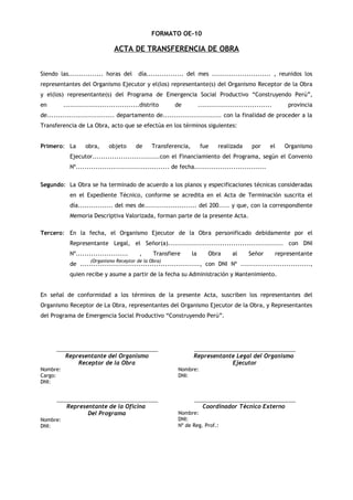 FORMATO OE-10

ACTA DE TRANSFERENCIA DE OBRA
Siendo las................ horas del

día................. del mes ........................... , reunidos los

representantes del Organismo Ejecutor y el(los) representante(s) del Organismo Receptor de la Obra
y el(los) representante(s) del Programa de Emergencia Social Productivo “Construyendo Perú”,
en

...................................distrito

de

..................................

provincia

de............................... departamento de........................... con la finalidad de proceder a la
Transferencia de La Obra, acto que se efectúa en los términos siguientes:
Primero: La

obra,

objeto

de

Transferencia,

fue

realizada

por

el

Organismo

Ejecutor...............................con el Financiamiento del Programa, según el Convenio
Nº........................................... de fecha.................................
Segundo: La Obra se ha terminado de acuerdo a los planos y especificaciones técnicas consideradas
en el Expediente Técnico, conforme se acredita en el Acta de Terminación suscrita el
día................ del mes de........................ del 200..... y que, con la correspondiente
Memoria Descriptiva Valorizada, forman parte de la presente Acta.
Tercero: En la fecha, el Organismo Ejecutor de la Obra personificado debidamente por el
Representante Legal, el Señor(a)..................................................... con DNI
Nº........................

,

Transfiere

la

Obra

al

Señor

representante

(Organismo Receptor de la Obra)

de ......................................................., con DNI Nº ................................,
quien recibe y asume a partir de la fecha su Administración y Mantenimiento.
En señal de conformidad a los términos de la presente Acta, suscriben los representantes del
Organismo Receptor de La Obra, representantes del Organismo Ejecutor de la Obra, y Representantes
del Programa de Emergencia Social Productivo “Construyendo Perú”.

______________________________________

______________________________________

Representante del Organismo
Receptor de la Obra

Representante Legal del Organismo
Ejecutor

Nombre:
Cargo:
DNI:

Nombre:
DNI:

______________________________________

Representante de la Oficina
Del Programa
Nombre:
DNI:

______________________________________

Coordinador Técnico Externo
Nombre:
DNI:
Nº de Reg. Prof.:

 