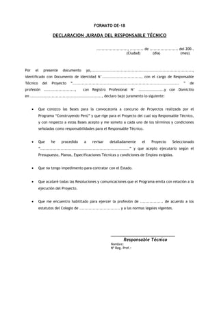 FORMATO OE-18

DECLARACION JURADA DEL RESPONSABLE TÉCNICO
......................., .......... de ..................... del 200..
(Ciudad)
(día)
(mes)

Por

el

presente

documento

yo,...........................................................................,

identificado con Documento de Identidad N°............................., con el cargo de Responsable
Técnico

del

Proyecto

“...............................................................................

profesión .......................,

”

de

con Registro Profesional N° ...................y con Domicilio

en ....................................................., declaro bajo juramento lo siguiente:
•

Que conozco las Bases para la convocatoria a concurso de Proyectos realizada por el
Programa “Construyendo Perú” y que rige para el Proyecto del cual soy Responsable Técnico,
y con respecto a estas Bases acepto y me someto a cada uno de los términos y condiciones
señaladas como responsabilidades para el Responsable Técnico.

•

Que

he

procedido

a

revisar

detalladamente

el

Proyecto

Seleccionado

“..................................................................” y que acepto ejecutarlo según el
Presupuesto, Planos, Especificaciones Técnicas y condiciones de Empleo exigidas.
•

Que no tengo impedimento para contratar con el Estado.

•

Que acataré todas las Resoluciones y comunicaciones que el Programa emita con relación a la
ejecución del Proyecto.

•

Que me encuentro habilitado para ejercer la profesión de ................. de acuerdo a los
estatutos del Colegio de .............................. y a las normas legales vigentes.

_____________________________
Responsable Técnico
Nombre:
Nº Reg. Prof.:

 
