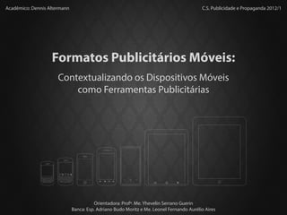 Acadêmico: Dennis Altermann                                                                                                                                                                                                            C.S. Publicidade e Propaganda 2012/1




                                                                                          Formatos Publicitários Móveis:
                                                                                                Contextualizando os Dispositivos Móveis
                                                                                                    como Ferramentas Publicitárias




                                                                                                #                                                                          @
                                                                                                Q
                                                                                                      1
                                                                                                       w
                                                                                                            2           3       (           )   _         -        0
                                                                                                                                                                       +
                                                                                                                                                                           P
               #                                                                          @                     E       R               Y       U         I
                     1                                         _         -            +                                             T
               Q      w
                           2
                               E
                                       3
                                       R
                                               (
                                                   T   Y
                                                           )
                                                               U         I        0       P
                                                                                                *A    4         5       6       /           :   ;             ,        “   del

               *A    4                                                       ,        “   del          S        D           F       G   H       J         K            L

                                                                                                                                                , .
                               5       6       /           :   ;
                      S                                                               L
                               D           F       G   H       J         K
                                                                                                      7         8
                                                               , .                                                      9
                                                                                                alt
                                                                                                       Z
                                                                                                                                ?           !
               alt   7         8       9       ?           !                                                    X           C       V   B       N     M            $
                      Z        X           C       V   B       N     M            $

                          aA
                                   0                               sym           aA
                                                                                                           aA
                                                                                                                    0               space           sym           aA
                                                   space




                                                                                                                                                                                     Orientadora: Profª. Me. Yhevelin Serrano Guerin
                                                                                                                                                                           Banca: Esp. Adriano Budo Moritz e Me. Leonel Fernando Aurélio Aires
 