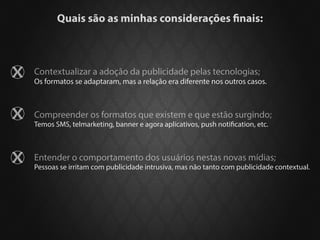 Quais são as minhas considerações finais:



Contextualizar a adoção da publicidade pelas tecnologias;
Os formatos se adaptaram, mas a relação era diferente nos outros casos.



Compreender os formatos que existem e que estão surgindo;
Temos SMS, telmarketing, banner e agora aplicativos, push notification, etc.



Entender o comportamento dos usuários nestas novas mídias;
Pessoas se irritam com publicidade intrusiva, mas não tanto com publicidade contextual.
 