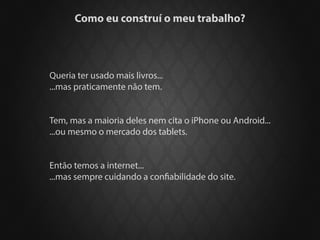 Como eu construí o meu trabalho?




Queria ter usado mais livros...
...mas praticamente não tem.


Tem, mas a maioria deles nem cita o iPhone ou Android...
...ou mesmo o mercado dos tablets.


Então temos a internet...
...mas sempre cuidando a confiabilidade do site.
 