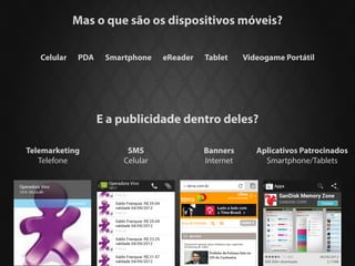 Mas o que são os dispositivos móveis?

   Celular   PDA    Smartphone    eReader   Tablet     Videogame Portátil




                   E a publicidade dentro deles?

Telemarketing            SMS                Banners       Aplicativos Patrocinados
   Telefone             Celular             Internet        Smartphone/Tablets
 