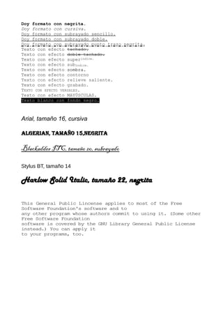 Doy formato con negrita.
Doy formato con cursiva.
Doy formato con subrayado sencillo.
Doy formato con subrayado doble.
Doy formato con subrayado punto trazo negrita.
Texto con efecto tachado.
Texto con efecto doble tachado.
Texto con efecto superíndice.
Texto con efecto subíndice.
Texto con efecto sombra.
Texto con efecto contorno
Texto con efecto relieve saliente.
Texto con efecto grabado.
TEXTO CON EFECTO VERSALES.
Texto con efecto MAYÚSCULAS.
Texto blanco con fondo negro.
Arial, tamaño 16, cursiva
Algerian, tamaño 15,negrita
Blackadder ITC, tamaño 20, subrayado
Stylus BT, tamaño 14
Harlow Solid Italic, tamaño 22, negrita
This General Public Lincense applies to most of the Free
Software Foundation's software and to
any other program whose authors commit to using it. (Some other
Free Software Foundation
software is covered by the GNU Library General Public License
instead.) You can apply it
to your programs, too.