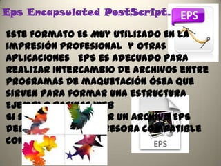 Eps Encapsulated PostScript.

Este Formato Es Muy Utilizado En La
impresión profesional y otras
aplicaciones EPS es adecuado para
realizar Intercambio de archivos entre
programas de maquetación ósea que
sirven para formar una estructura
Ejemplo Paginas Web
Si se quiere Imprimir un archivo EPS
debe tener una impresora compatible
con post PostScript
 