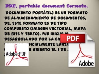 PDF, portable document formato.
 documento portátil) es un formato
de almacenamiento de documentos,
de. Este formato es de tipo
compuesto (imagen vectorial, mapa
de bits y texto). Fue inicialmente
desarrollado por la empresa Adobe
Systems, oficialmente lanzado como
un estándar abierto el 1 de julio de
2008
 