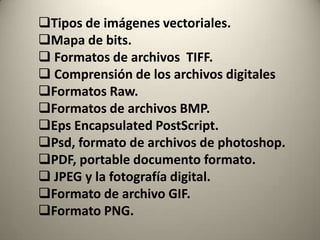 Tipos de imágenes vectoriales.
Mapa de bits.
 Formatos de archivos TIFF.
 Comprensión de los archivos digitales
Formatos Raw.
Formatos de archivos BMP.
Eps Encapsulated PostScript.
Psd, formato de archivos de photoshop.
PDF, portable documento formato.
 JPEG y la fotografía digital.
Formato de archivo GIF.
Formato PNG.
 