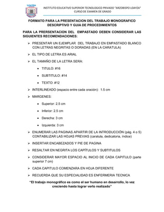 INSTITUTO EDUCATIVO SUPERIOR TECNOLOGICO PRIVADO “ARZOBISPO LOAYZA” 
CURSO DE EXAMEN DE GRADO 
FORMATO PARA LA PRESENTACION DEL TRABAJO MONOGRAFICO DESCRIPTIVO Y GUIA DE PROCEDIMIENTOS 
PARA LA PRERSENTACION DEL EMPASTADO DEBEN CONSIDERAR LAS SIGUIENTES RECOMENDACIONES: 
 PRESENTAR UN EJEMPLAR DEL TRABAJO EN EMPASTADO BLANCO CON LETRAS NEGRITAS O DORADAS (EN LA CARATULA) 
 EL TIPO DE LETRA ES ARIAL 
 EL TAMAÑO DE LA LETRA SERA: 
 TITULO: #16 
 SUBTITULO: #14 
 TEXTO: #12 
 INTERLINEADO (espacio entre cada oración): 1.5 cm 
 MARGENES: 
 Superior: 2.5 cm 
 Inferior: 2.5 cm 
 Derecha: 3 cm 
 Izquierda: 3 cm 
 ENUMERAR LAS PAGINAS APARTIR DE LA INTRODUCCIÓN (pág. 4 o 5) CONTABILIZAR LAS HOJAS PREVIAS (caratula, dedicatoria, índice) 
 INSERTAR ENCABEZADOS Y PIE DE PAGINA 
 RESALTAR EN NEGRITA LOS CAPÍTULOS Y SUBTITULOS 
 CONSIDERAR MAYOR ESPACIO AL INICIO DE CADA CAPITULO (parte superior 7 cm) 
 CADA CAPITULO COMENZARA EN HOJA DIFERENTE 
 RECUERDA QUE SU ESPECIALIDAD ES ENFERMERIA TECNICA 
“El trabajo monográfico es como el ser humano en desarrollo, lo vez creciendo hasta lograr verlo realizado” 