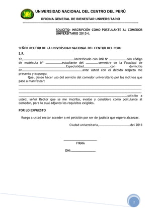 UNIVERSIDAD NACIONAL DEL CENTRO DEL PERÚ

                   OFICINA GENERAL DE BIENESTAR UNIVERSITARIO
  --------------------------------------------------------------------------------------------------------------

                                 SOLICITO: INSCRIPCIÓN COMO POSTULANTE AL COMEDOR
                                 UNIVERSITARIO 2013-I.



SEÑOR RECTOR DE LA UNIVERSIDAD NACIONAL DEL CENTRO DEL PERU.
S.R.
Yo,…………………………………………………………identificado con DNI Nº ………………….con código
de matricula Nº …………………estudiante del …………….semestre de la Facultad de
…………………………………………………….Especialidad…………………………….con                            domicilio
en…………………………………………………………………..ante usted con el debido respeto me
presento y expongo:
      Que, deseo hacer uso del servicio del comedor universitario por los motivos que
paso a manifestar:
……………………………………………………………………………………………………………………………………………
……………………………………………………………………………………………………………………………………………
……………………………………………………………………………………………………………………………………………
……………………………………………………………………………………………………………………………solicito a
usted, señor Rector que se me inscriba, evalúe y considere como postulante al
comedor, para lo cual adjunto los requisitos exigidos.

POR LO EXPUESTO

 Ruego a usted rector acceder a mi petición por ser de justicia que espero alcanzar.

                                              Ciudad universitaria,………………………………….del 2013



                                         …………………………………….
                                              FIRMA

                                          DNI:………………………….




                                                                                                           2
 