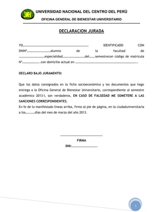 UNIVERSIDAD NACIONAL DEL CENTRO DEL PERÚ

                   OFICINA GENERAL DE BIENESTAR UNIVERSITARIO
  --------------------------------------------------------------------------------------------------------------

                                   DECLARACION JURADA


YO,………………………………………………………………………,                                              IDENTIFICADO                      CON
DNINº…………………………alumno                               de                la               facultad                    de
……………………………especialidad,………………………del…….semestrecon código de matricula
Nº…………………..con domicilio actual en ……………………………………………………………………..


DECLARO BAJO JURAMENTO:


Que los datos consignados en la ficha socioeconómica y los documentos que hago
entrega a la Oficina General de Bienestar Universitario, correspondiente al semestre
académico 2013-I, son verdaderos, EN CASO DE FALSEDAD ME SOMETERE A LAS
SANCIONES CORRESPONDIENTES.
En fe de lo manifestado líneas arriba, firmo al pie de página, en la ciudaduniversitaria
a los…………días del mes de marzo del año 2013.




                                     ………………………………………………
                                                    FIRMA
                                         DNI:…………………………..




                                                                                                           3
 