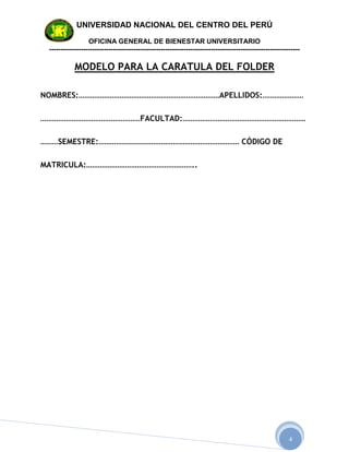 UNIVERSIDAD NACIONAL DEL CENTRO DEL PERÚ

                  OFICINA GENERAL DE BIENESTAR UNIVERSITARIO
 --------------------------------------------------------------------------------------------------------------

            MODELO PARA LA CARATULA DEL FOLDER

NOMBRES:………………………………………………………………APELLIDOS:…………………

……………………………………………FACULTAD:………………………………………………………

………SEMESTRE:……………………………………………………………… CÓDIGO DE

MATRICULA:………………………………………………..




                                                                                                          4
 