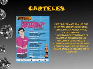 CARTELESESTE TIPO FORMATO SON LOS QUEESTAN MAS EN CONTACTO CON LA GENTE, EN LAS CALLES, CARROS,VALLAS, PAREDES. EL OBJETIVO DE ESTE FORMATO ESLLAMAR LA ATENCION DEL LASPERSONAS A CORTO PLAZO Y COMUNICAR DE UNA MANERA FACILY DIRECTA YA QUE NO HAY MUCHO TIEMPO EN QUE LA PERSONA CAPTEELMENSAJE