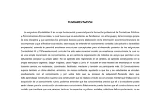 FUNDAMENTACIÓN


   La asignatura Contabilidad II es un eje fundamental y esencial para la formación profesional de Contadores Públicos
y Administradores Comerciales, la cual busca que los estudiantes se familiaricen con el lenguaje y la terminología propia
de esta disciplina y que aprendan los principios básicos para la elaboración de la información económico-financiera de
las empresas y que al finalizar sus estudio, sean capaz de entender el razonamiento contable y de aplicarlo a la realidad
empresarial, además le permitirá establecer estructuras conceptuales para el desarrollo posterior de las asignaturas
Contabilidad III y IV.Paraestaunidad curricular ha sido seleccionadoel modelo de enseñanza constructivista, la cual no
es una simple transmisión de conocimientos, es en cambio la organización de métodos de apoyo que permitan a los
estudiantes construir su propio saber. No se aprende sólo registrando en el cerebro, se aprende construyendo en la
propia estructura cognitiva. Según Vygotski, Jean Piaget y David P. Ausubel en este Modelo de enseñanza el rol del
docente cambia, es moderador, coordinador, facilitador, mediador y también un participante más. El Constructivismo
supone también un clima afectivo, armónico, de mutua confianza, ayudando a que los y las estudiantes se vinculen
positivamente con el conocimiento y por sobre todo con su proceso de adquisición.Teniendo claro que
todo aprendizaje constructivo supone una construcción que se realiza a través de un proceso mental que finaliza con la
adquisición de un conocimiento nuevo, podemos entender que los conocimientos previos que el o la estudiante posea
serán claves para la construcción de estenuevo conocimiento.Básicamente puede decirse que el constructivismo es el
modelo que mantiene que una persona, tanto en los aspectos cognitivos, sociales y afectivos delcomportamiento, no es
 