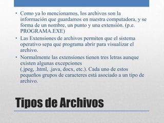 Tipos de ArchivosComo ya lo mencionamos, los archivos son la información que guardamos en nuestra computadora, y se forma de un nombre, un punto y una extensión. (p.e. PROGRAMA.EXE)Las Extensiones de archivos permiten que el sistema operativo sepa que programa abrir para visualizar el archivo.Normalmente las extensiones tienen tres letras aunque existen algunas excepciones (.jpeg, .html, .java, docx, etc.). Cada uno de estos pequeños grupos de caracteres está asociado a un tipo de archivo.