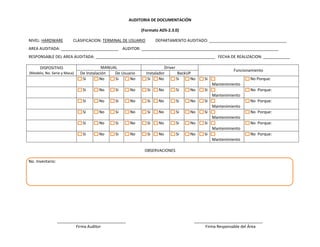 AUDITORIA DE DOCUMENTACIÓN
(Formato ADS-2.3.0)
NIVEL: HARDWARE

CLASIFICACION: TERMINAL DE USUARIO

DEPARTAMENTO AUDITADO: ___________________________________

AREA AUDITADA: __________________________ AUDITOR: ______________________________________________________________
RESPONSABLE DEL AREA AUDITADA: ______________________________________________________ FECHA DE REALIZACION: ____________
DISPOSITIVO
(Modelo, No. Serie y Maca)

MANUAL
De Instalación
De Usuario
Si
No
Si
No

Driver
Instalador
BackUP
Si
No
Si
No

Si

Si

Si

Funcionamiento
No Porque:
Mantenimiento

Si

No

Si

No

No

Si

No

No Porque:
Mantenimiento

Si

No

Si

No

Si

No

Si

No

Si

No Porque:
Mantenimiento

Si

No

Si

No

Si

No

Si

No

Si

No Porque:
Mantenimiento

Si

No

Si

No

Si

No

Si

No

Si

No Porque:
Mantenimiento

Si

No

Si

No

Si

No

Si

No

Si

No Porque:
Mantenimiento

OBSERVACIONES
No. Inventario:

_______________________________
Firma Auditor

_______________________________
Firma Responsable del Área

 